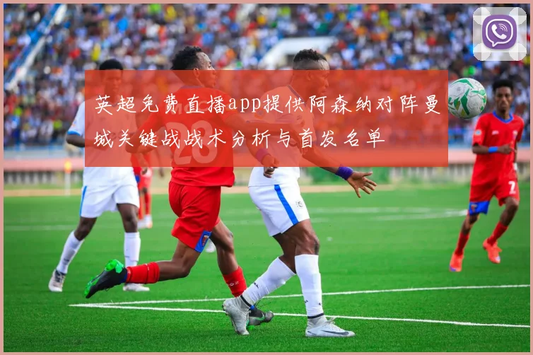 英超免费直播app提供阿森纳对阵曼城关键战战术分析与首发名单