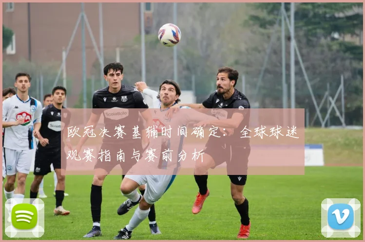 欧冠决赛基辅时间确定：全球球迷观赛指南与赛前分析