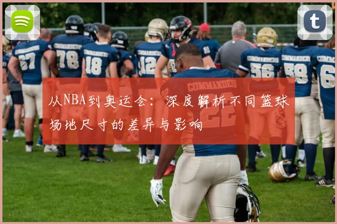 从NBA到奥运会：深度解析不同篮球场地尺寸的差异与影响