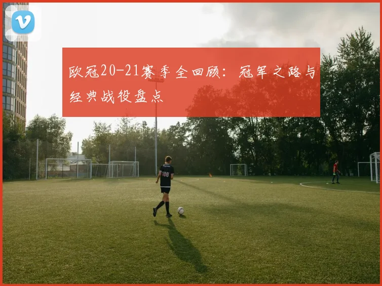 欧冠20-21赛季全回顾：冠军之路与经典战役盘点