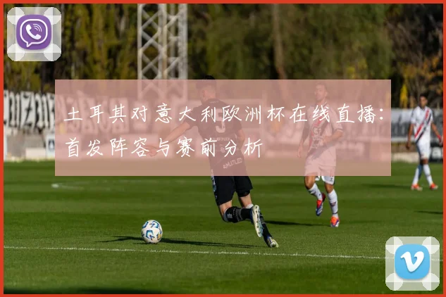 土耳其对意大利欧洲杯在线直播：首发阵容与赛前分析