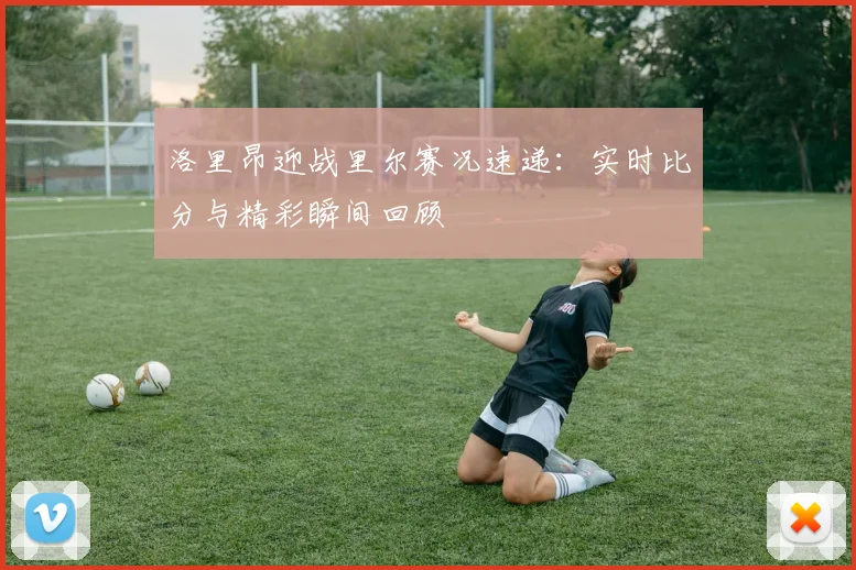 洛里昂迎战里尔赛况速递：实时比分与精彩瞬间回顾
